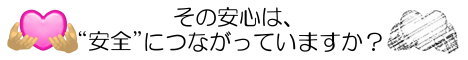 その安心は、安全につながっていますか？